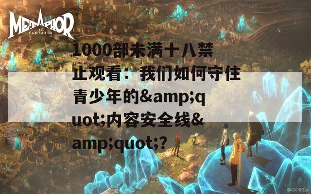 1000部未满十八禁止观看：我们如何守住青少年的&quot;内容安全线&quot;？
