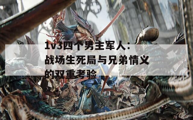 1v3四个男主军人：战场生死局与兄弟情义的双重考验