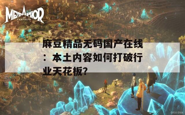 麻豆精品无码国产在线：本土内容如何打破行业天花板？