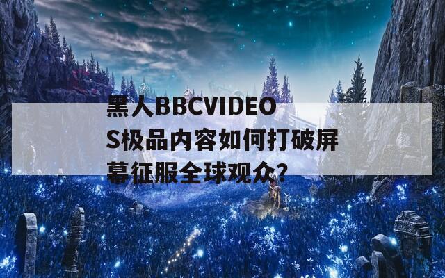 黑人BBCVIDEOS极品内容如何打破屏幕征服全球观众？