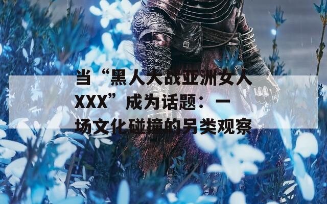 当“黑人大战亚洲女人XXX”成为话题：一场文化碰撞的另类观察