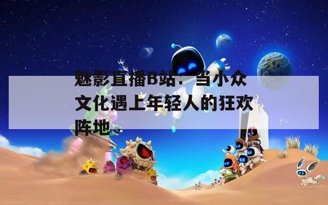 魅影直播B站：当小众文化遇上年轻人的狂欢阵地