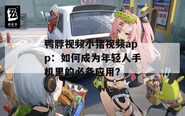 鸭脖视频小猪视频app：如何成为年轻人手机里的必备应用？