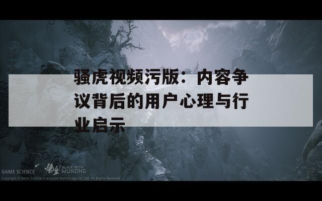 骚虎视频污版：内容争议背后的用户心理与行业启示