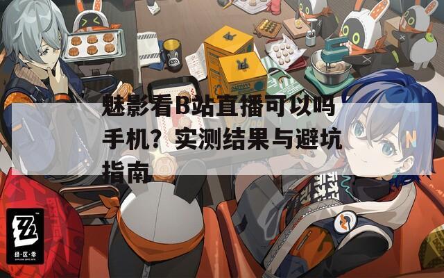 魅影看B站直播可以吗手机？实测结果与避坑指南