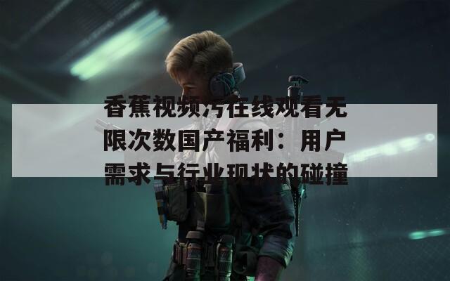 香蕉视频污在线观看无限次数国产福利：用户需求与行业现状的碰撞
