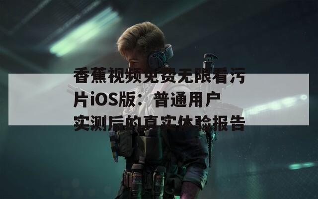 香蕉视频免费无限看污片iOS版：普通用户实测后的真实体验报告