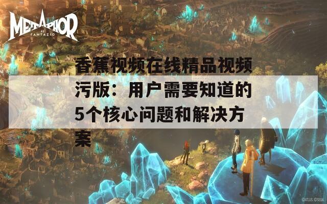 香蕉视频在线精品视频污版：用户需要知道的5个核心问题和解决方案