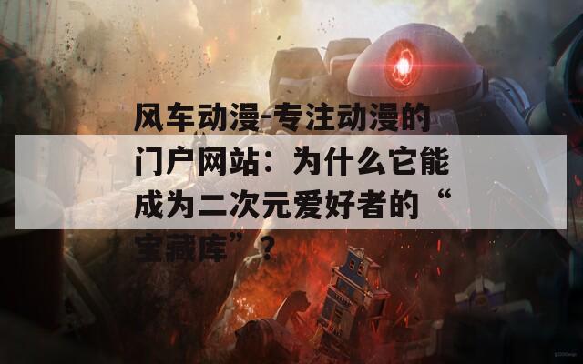 风车动漫-专注动漫的门户网站：为什么它能成为二次元爱好者的“宝藏库”？