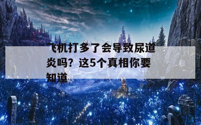 飞机打多了会导致尿道炎吗？这5个真相你要知道