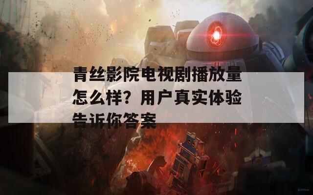 青丝影院电视剧播放量怎么样？用户真实体验告诉你答案