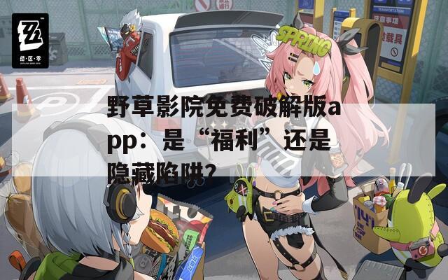 野草影院免费破解版app：是“福利”还是隐藏陷阱？