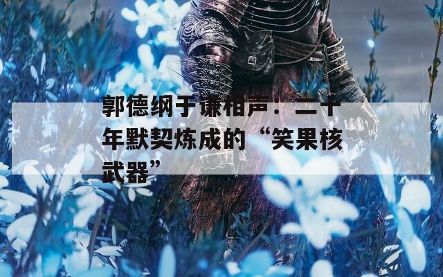 郭德纲于谦相声：二十年默契炼成的“笑果核武器”