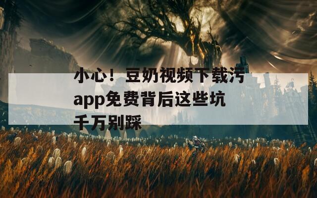 小心！豆奶视频下载污app免费背后这些坑千万别踩