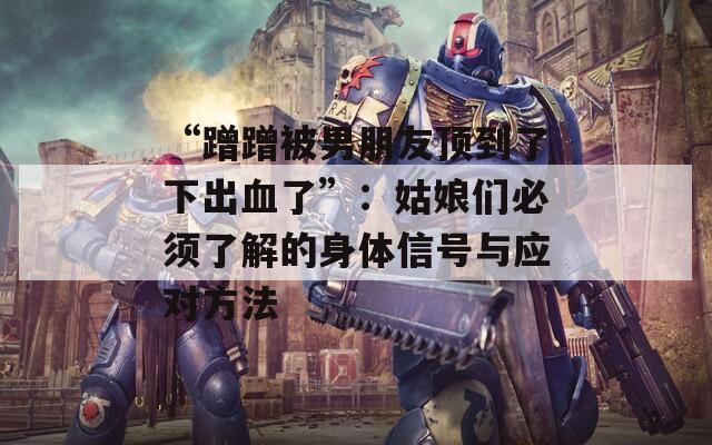 “蹭蹭被男朋友顶到了下出血了”：姑娘们必须了解的身体信号与应对方法
