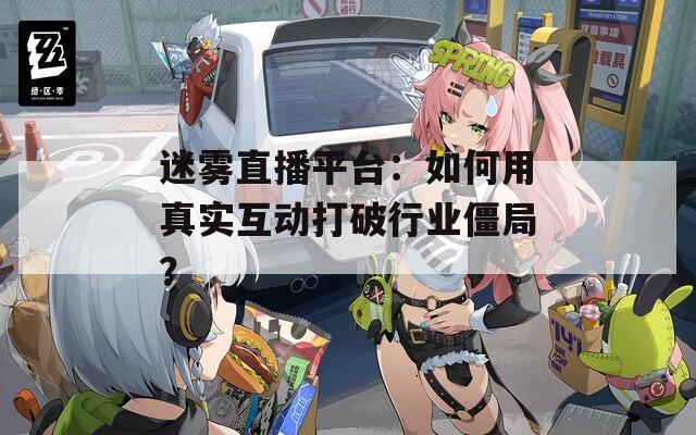 迷雾直播平台：如何用真实互动打破行业僵局？