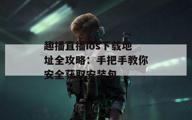 趣播直播ios下载地址全攻略：手把手教你安全获取安装包