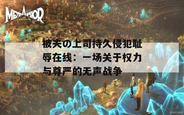 被夫の上司持久侵犯耻辱在线：一场关于权力与尊严的无声战争
