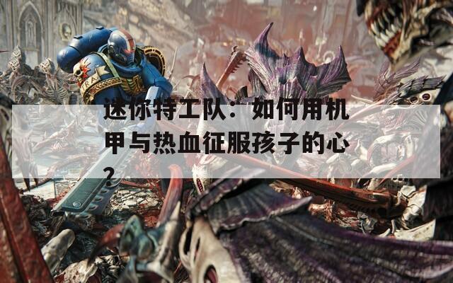 迷你特工队：如何用机甲与热血征服孩子的心？