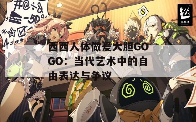 西西人体做爰大胆GOGO：当代艺术中的自由表达与争议
