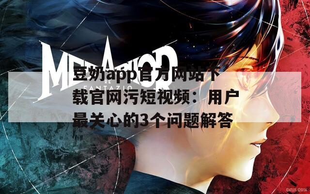 豆奶app官方网站下载官网污短视频：用户最关心的3个问题解答