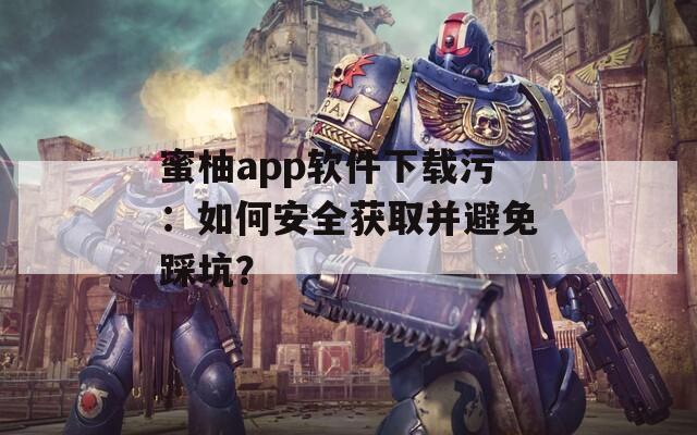 蜜柚app软件下载污：如何安全获取并避免踩坑？