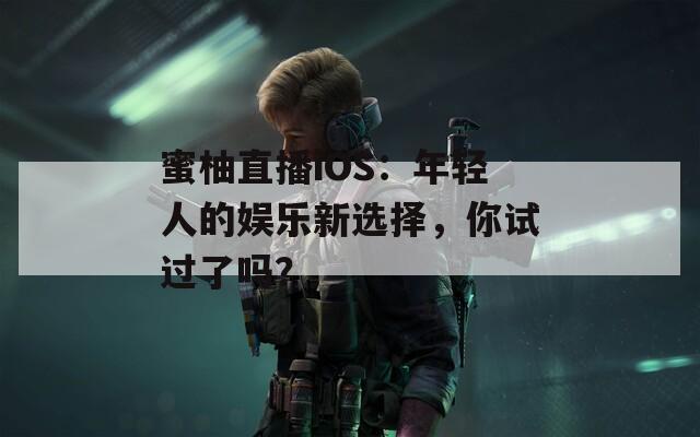 蜜柚直播iOS：年轻人的娱乐新选择，你试过了吗？