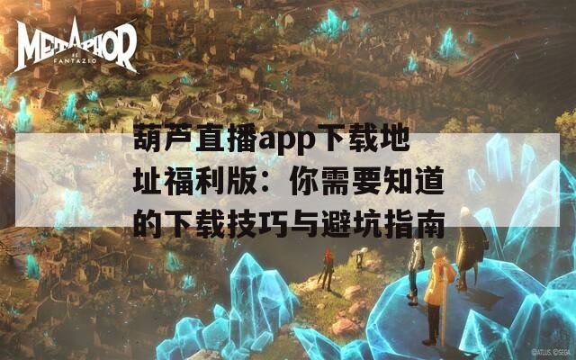 葫芦直播app下载地址福利版：你需要知道的下载技巧与避坑指南
