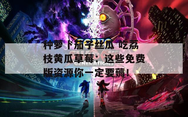 种萝卜茄子丝瓜 吃荔枝黄瓜草莓：这些免费版资源你一定要薅！