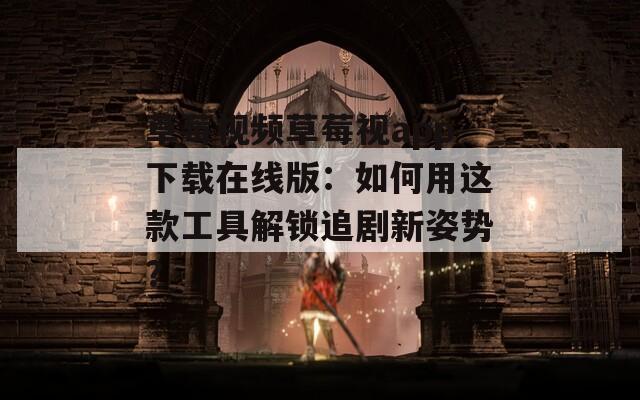草莓视频草莓视app下载在线版：如何用这款工具解锁追剧新姿势？