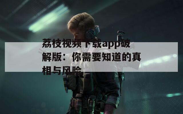 荔枝视频下载app破解版：你需要知道的真相与风险