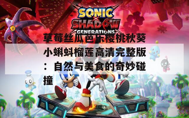草莓丝瓜芭乐樱桃秋葵小蝌蚪榴莲高清完整版：自然与美食的奇妙碰撞