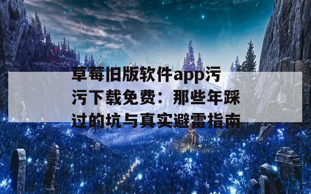 草莓旧版软件app污污下载免费：那些年踩过的坑与真实避雷指南