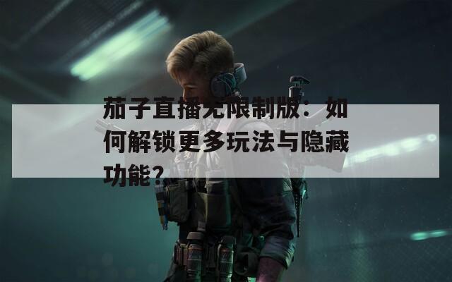 茄子直播无限制版：如何解锁更多玩法与隐藏功能？