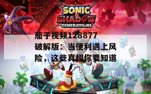 茄子视频128877破解版：当便利遇上风险，这些真相你要知道