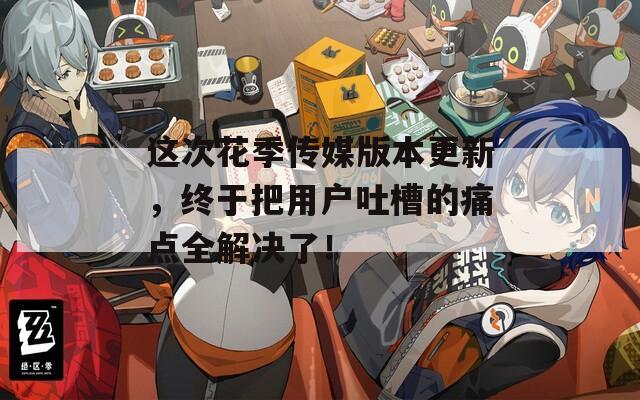 这次花季传媒版本更新，终于把用户吐槽的痛点全解决了！