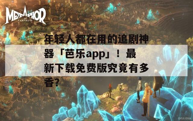 年轻人都在用的追剧神器「芭乐app」！最新下载免费版究竟有多香？