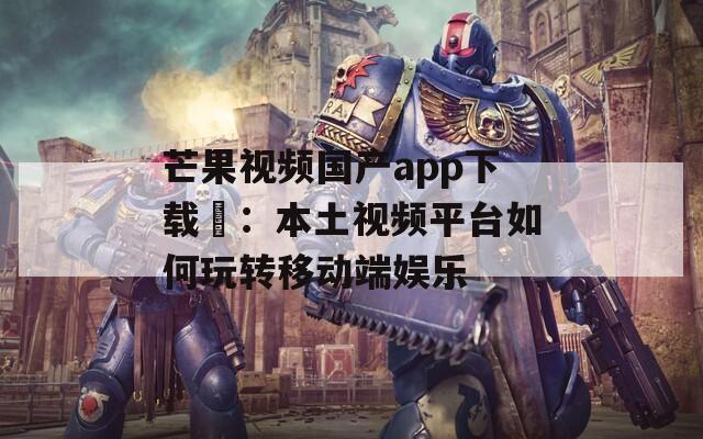 芒果视频国产app下载汅：本土视频平台如何玩转移动端娱乐