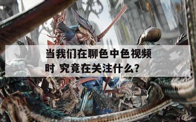 当我们在聊色中色视频时 究竟在关注什么？