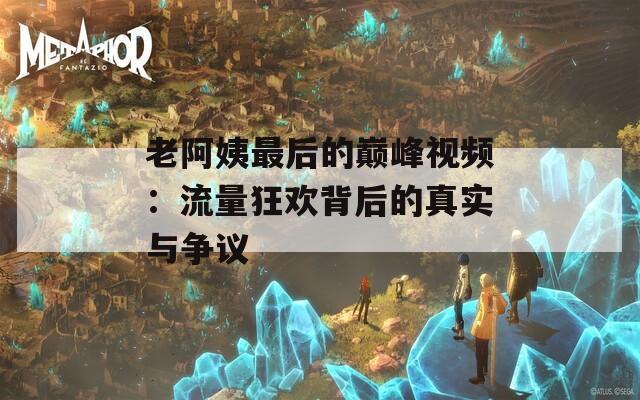 老阿姨最后的巅峰视频：流量狂欢背后的真实与争议