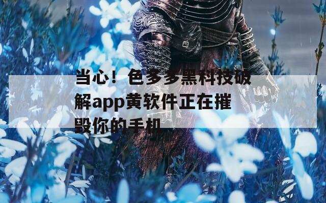 当心！色多多黑科技破解app黄软件正在摧毁你的手机