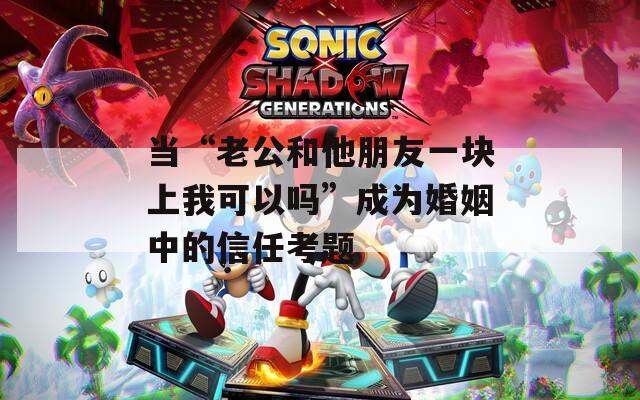 当“老公和他朋友一块上我可以吗”成为婚姻中的信任考题