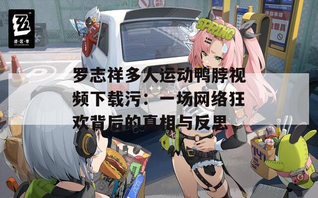 罗志祥多人运动鸭脖视频下载污：一场网络狂欢背后的真相与反思