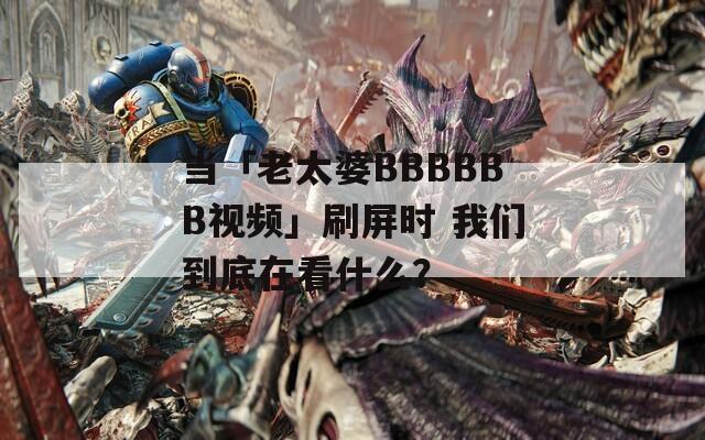当「老太婆BBBBBB视频」刷屏时 我们到底在看什么？