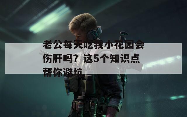 老公每天吃我小花园会伤肝吗？这5个知识点帮你避坑