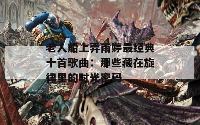 老人船上弄雨婷最经典十首歌曲：那些藏在旋律里的时光密码