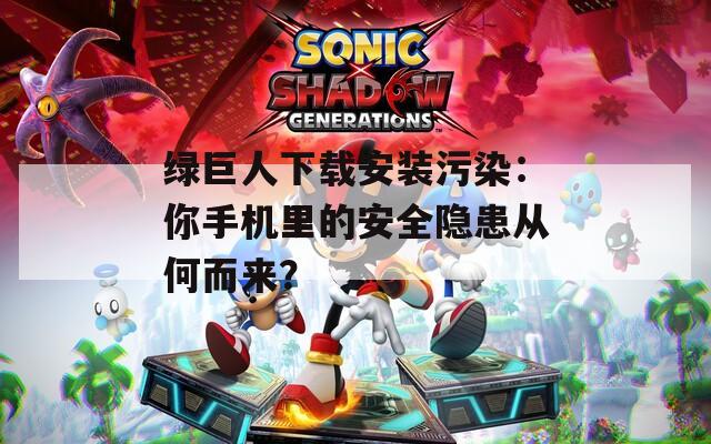 绿巨人下载安装污染：你手机里的安全隐患从何而来？