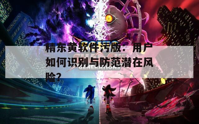 精东黄软件污版：用户如何识别与防范潜在风险？