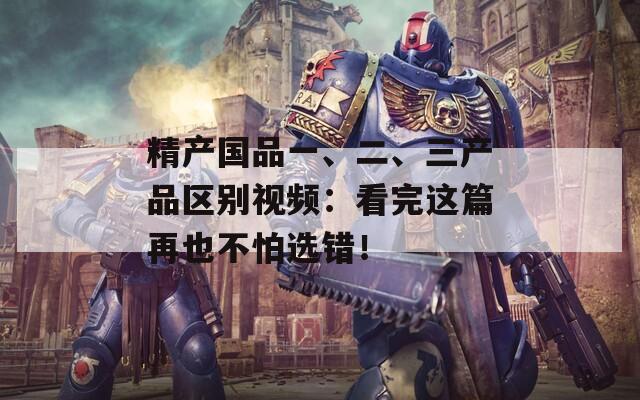 精产国品一、二、三产品区别视频：看完这篇再也不怕选错！