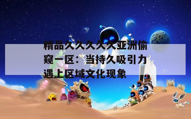 精品久久久久久亚洲偷窥一区：当持久吸引力遇上区域文化现象